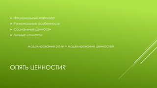 ОПЯТЬ ЦЕННОСТИ? 
Национальный характер 
Региональные особенности 
Социальные ценности 
Личные ценности 
моделирование роли = моделирование ценностей  