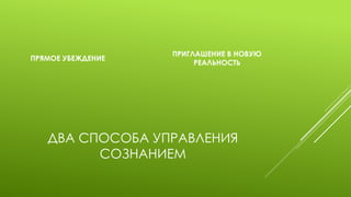 ДВА СПОСОБА УПРАВЛЕНИЯ СОЗНАНИЕМ 
ПРЯМОЕ УБЕЖДЕНИЕ 
ПРИГЛАШЕНИЕ В НОВУЮ РЕАЛЬНОСТЬ  