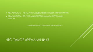 ЧТО ТАКОЕ «РЕАЛЬНЫЙ»? 
РЕАЛЬНОСТЬ – НЕ ТО, ЧТО СУЩЕСТВУЕТ В ОБЪЕКТИВНОМ МИРЕ 
РЕАЛЬНОСТЬ – ТО, ЧТО МЫ ВОСПРИНИМАЕМ ОРГАНАМИ ЧУВСТВ 
…маркетологу полезно так думать…  