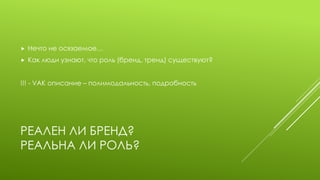 РЕАЛЕН ЛИ БРЕНД? РЕАЛЬНА ЛИ РОЛЬ? 
Нечто не осязаемое… 
Как люди узнают, что роль (бренд, тренд) существуют? 
!!! - VAK описание – полимодальность, подробность  