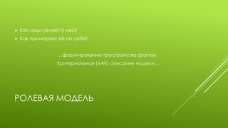 РОЛЕВАЯ МОДЕЛЬ 
Как люди узнают о ней? 
Как примеряют её на себя? 
…формирование пространства фактов 
Критериальное (VAK) описание модели…  
