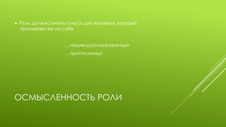 ОСМЫСЛЕННОСТЬ РОЛИ 
Роль должна иметь смысл для человека, который примеряет ее на себя 
…индивидуализированный 
…приписанный  
