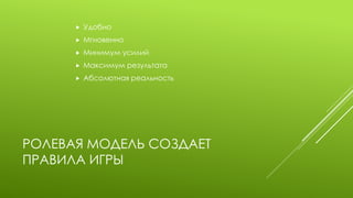 РОЛЕВАЯ МОДЕЛЬ СОЗДАЕТ ПРАВИЛА ИГРЫ 
Удобно 
Мгновенно 
Минимум усилий 
Максимум результата 
Абсолютная реальность  