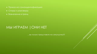 МЫ ИГРАЕМ |ОНИ НЕТ 
Приказ на самоидентификацию 
Споры и разговоры 
Вовлечение в тренд 
…вы только представьте на секундочку!!!  