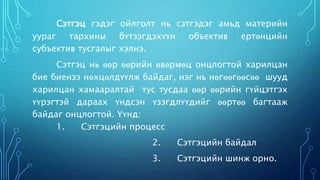Сэтгэц гэдэг ойлголт нь сэтгэдэг амьд материйн 
уураг тархины бүтээгдэхүүн объектив ертөнцийн 
субъектив тусгалыг хэлнэ. 
Сэтгэц нь өөр өөрийн өвөрмөц онцлогтой харилцан 
бие биенээ нөхцөлдүүлж байдаг, нэг нь нөгөөгөөсөө шууд 
харилцан хамааралтай тус тусдаа өөр өөрийн гүйцэтгэх 
үүрэгтэй дараах үндсэн үзэгдлүүдийг өөртөө багтааж 
байдаг онцлогтой. Үүнд: 
1. Сэтгэцийн процесс 
2. Сэтгэцийн байдал 
3. Сэтгэцийн шинж орно. 
 
