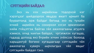 СЭТГЭЦИЙН БАЙДАЛ: 
Энэ нь хүн өөрийнхөө тодорхой нэг 
хэрэгцээг шийдвэрлэх явцдаа ямагт өрнөлт ба 
бууралтанд орж байдаг бөгөөд энэ нь тухайн 
хүний өөрийнх нь сонирхол хүсэл эрмэлзэлэл 
хийж гүйцэтгэж байгаа үйл ажиллагааны агуулга 
хэмжээ, хүнд хөнгөн байдал, үргэлжлэх хугацаа, 
гадаад дотоод янз бүрийн хүчин зүйлсээс болоод 
харьцангуй богино хугацаагаар сэтгэцийн үйл 
ажиллагаа хувирч өөрчлөгдөх үйл явцыг 
сэтгэцийн байдал гэнэ. 
 