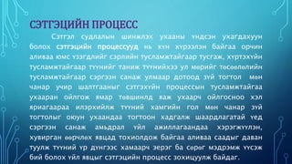 СЭТГЭЦИЙН ПРОЦЕСС 
Сэтгэл судлалын шинжлэх ухааны үндсэн ухагдахуун 
болох сэтгэцийн процессууд нь хүн хүрээлэн байгаа орчин 
аливаа юмс үзэгдлийг сэрлийн тусламжтайгаар тусгаж, хүртэхүйн 
тусламжтайгаар түүнийг таниж түүнийхээ ул мөрийг төсөөлөлийн 
тусламжтайгаар сэргээн санаж улмаар дотоод зүй тогтол мөн 
чанар учир шалтгааныг сэтгэхүйн процессын тусламжтайгаа 
ухааран ойлгож ямар төвшинлд яаж ухаарч ойлгосноо хэл 
яриагаараа илэрхийлж түүний хамгийн гол мөн чанар зүй 
тогтолыг оюун ухаандаа тогтоон хадгалж шаардлагатай үед 
сэргээн санаж амьдрал үйл ажиллагаандаа хэрэгжүүлэн, 
хувирган өөрчлөх явцад тохиолдож байгаа аливаа саадыг даван 
туулж түүний үр дүнгээс хамаарч эерэг ба сөрөг мэдрэмж үүсэж 
бий болох үйл явцыг сэтгэцийн процесс зохицуулж байдаг. 
 