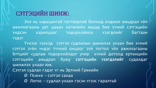 СЭТГЭЦИЙН ШИНЖ: 
Энэ нь харьцангуй тогтвортой болоод олдмол амьдрал үйл 
ажиллагааны урт удаан хөгжлийн явцад бие хүний сэтгэцийн 
үндсэн харилцааг тодорхойлох үзэгдлийг багтаан 
үздэг. 
Үүнээс үзэхэд сэтгэл судлалын шинжлэх ухаан бие хүний 
сэтгэл зүйн үндэс түүний онцлог зүй тогтол үйл ажиллагааны 
бүтцийг судлаж тодорхойлдог учир хүний дотоод ертөнцийн 
сэтгэцийн амьдрал буюу сэтгэцийн үзэгдэлийг судалдаг 
шинжлэх ухаан юм. 
Сэтгэл судлал гэдэг үг нь Эртний Грекийн 
Ø Псюхе – сэтгэл санаа 
Ø Логос – судлал ухаан гэсэн үгээс гаралтай 
 