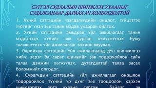 СЭТГЭЛ СУДЛАЛЫН ШИНЖЛЭХ УХААНЫГ 
СУДАЛСАНААР ДАРААХ АЧ ХОЛБОГДОЛТОЙ 
1. Хүний сэтгэцийн үзэгдэлүүдийн онцлог, гүйцэтгэх 
үүргийг үнэн зөв танин мэдэж ухааран ойлгох. 
2. Хүний сэтгэцийн амьдрал үйл ажиллагааг танин 
мэдсэнээр хүнийг зөв сурган хүмүүжүүлэх буюу 
төлөвшүүлэх үйл ажиллагааг зохион явуулах. 
3. Өөрийхөө сэтгэцийн үйл ажиллагаанд дүн шинжилгээ 
хийж эерэг ба сөрөг шинжийг зөв тодорхойлон сайн 
талаа дэмжин хөгжүүлэх, дутагдалтай талаа засах 
боломжийг олгодог. 
4. Сурагчдын сэтгэцийн үйл ажиллагааг оношлон 
тодорхойлох түүний үр дүнг зөв тооцоолон хэрхэн 
шийдвэрлэх арга ухаанд сургаж байдаг ач 
 