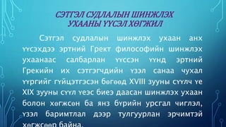 СЭТГЭЛ СУДЛАЛЫН ШИНЖЛЭХ 
УХААНЫ ҮҮСЭЛ ХӨГЖИЛ 
Сэтгэл судлалын шинжлэх ухаан анх 
үүсэхдээ эртний Грект философийн шинжлэх 
ухаанаас салбарлан үүссэн үүнд эртний 
Грекийн их сэтгэгчдийн үзэл санаа чухал 
үүргийг гүйцэтгэсэн бөгөөд XVIII зууны сүүлч үе 
XIX зууны сүүл үеэс биеэ даасан шинжлэх ухаан 
болон хөгжсөн ба янз бүрийн урсгал чиглэл, 
үзэл баримтлал дээр тулгуурлан эрчимтэй 
хөгжсөөр байна. 
 