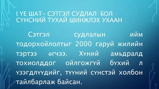 I ҮЕ ШАТ- СЭТГЭЛ СУДЛАЛ БОЛ 
СҮНСНИЙ ТУХАЙ ШИНЖЛЭХ УХААН 
Сэтгэл судлалын ийм 
тодорхойлолтыг 2000 гаруй жилийн 
тэртээ өгчээ. Хүний амьдралд 
тохиолддог ойлгожгүй бүхий л 
үзэгдлүүдийг, түүний сүнстэй холбон 
тайлбарлаж байсан. 
 