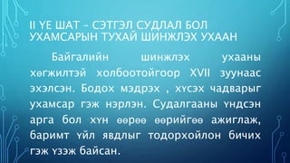 II ҮЕ ШАТ – СЭТГЭЛ СУДЛАЛ БОЛ 
УХАМСАРЫН ТУХАЙ ШИНЖЛЭХ УХААН 
Байгалийн шинжлэх ухааны 
хөгжилтэй холбоотойгоор XVII зуунаас 
эхэлсэн. Бодох мэдрэх , хүсэх чадварыг 
ухамсар гэж нэрлэн. Судалгааны үндсэн 
арга бол хүн өөрөө өөрийгөө ажиглаж, 
баримт үйл явдлыг тодорхойлон бичих 
гэж үзэж байсан. 
 