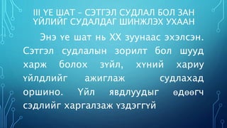 III ҮЕ ШАТ – СЭТГЭЛ СУДЛАЛ БОЛ ЗАН 
ҮЙЛИЙГ СУДАЛДАГ ШИНЖЛЭХ УХААН 
Энэ үе шат нь XX зуунаас эхэлсэн. 
Сэтгэл судлалын зорилт бол шууд 
харж болох зүйл, хүний хариу 
үйлдлийг ажиглаж судлахад 
оршино. Үйл явдлуудыг өдөөгч 
сэдлийг харгалзаж үздэггүй 
 