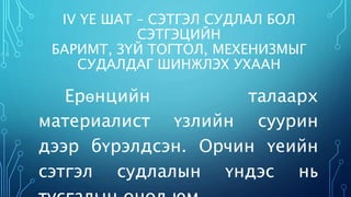 IV ҮЕ ШАТ – СЭТГЭЛ СУДЛАЛ БОЛ 
СЭТГЭЦИЙН 
БАРИМТ, ЗҮЙ ТОГТОЛ, МЕХЕНИЗМЫГ 
СУДАЛДАГ ШИНЖЛЭХ УХААН 
Ерөнцийн талаарх 
материалист үзлийн суурин 
дээр бүрэлдсэн. Орчин үеийн 
сэтгэл судлалын үндэс нь 
тусгалын онол юм. 
 