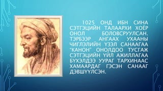 1025 ОНД ИБН СИНА 
СЭТГЭЦИЙН ТАЛААРХИ ХОЁР 
ОНОЛ БОЛОВСРУУЛСАН. 
ТЭРБЭЭР АНГААХ УХААНЫ 
ЧИГЛЭЛИЙН ҮЗЭЛ САНААГАА 
“КАНОН” ОНОЛДОО ТУСГАЖ 
СЭТГЭЦИЙН ҮЙЛ АЖИЛЛАГАА 
БҮХЭЛДЭЭ УУРАГ ТАРХИНААС 
ХАМААРДАГ ГЭСЭН САНААГ 
ДЭВШҮҮЛСЭН. 
 