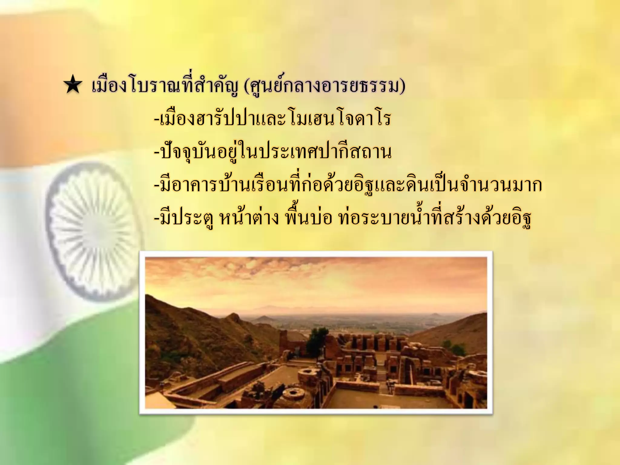 เมืองโบราณทีิ่า คัญ (ศูนย์กลางอารยธรรม) 
-เมืองฮารัปปาและโมเฮนโจดาโร 
-ปัจจุบันอยู่ในประเทศปากีิถาน 
-มีอาคารบ้านเรือนที่ก่อด้วยอิฐและดินเป็นจา นวนมาก 
-มีประตู หน้าต่าง พื้นบ่อ ท่อระบายน้า ทีิ่ร้างด้วยอิฐ 
 