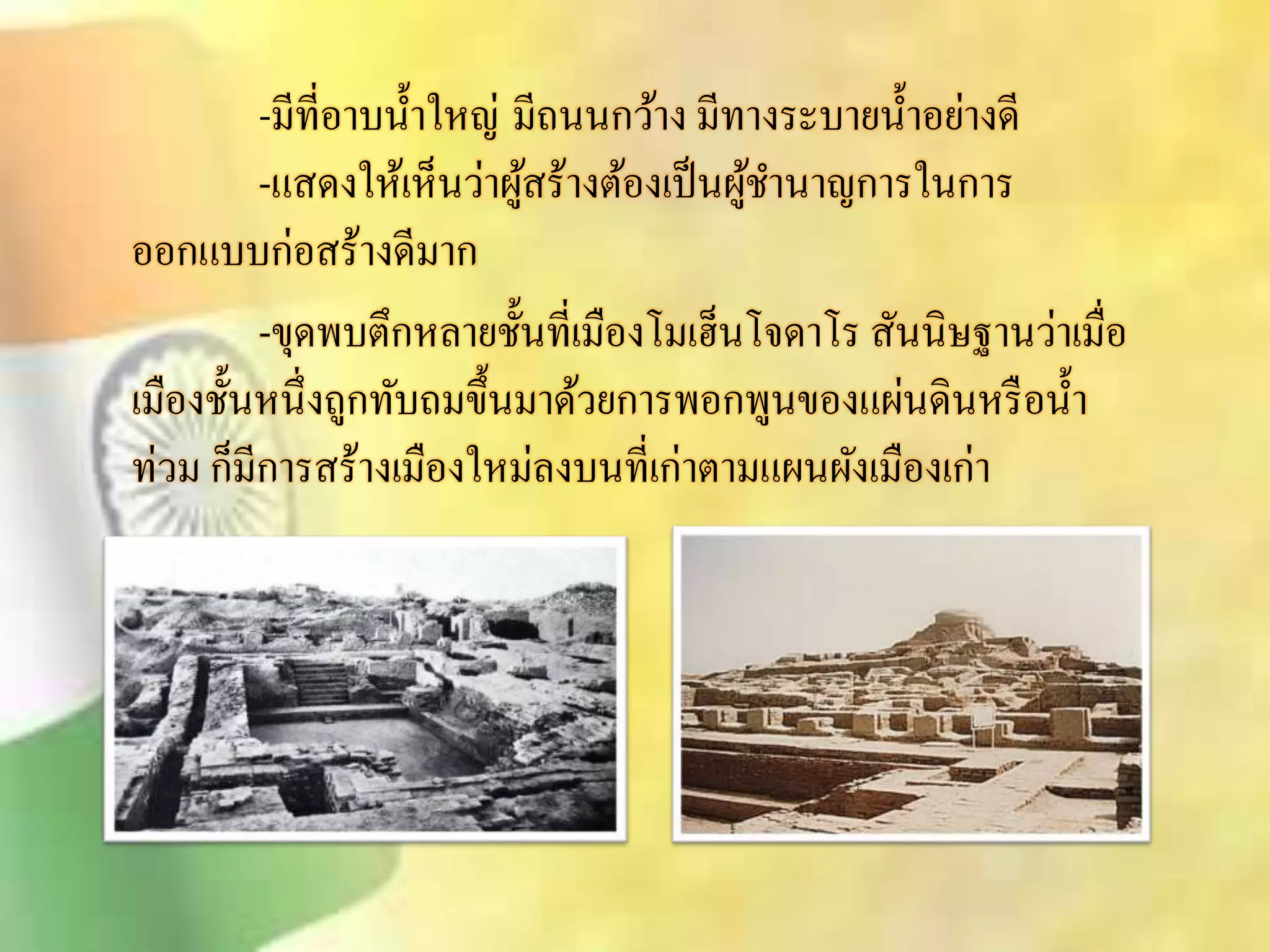 -มีที่อาบน้า ใหญ่มีถนนกว้าง มีทางระบายน้า อย่างดี 
-แิดงให้เห็นว่าผูิ้ร้างต้องเป็นผู้ชา นาญการในการ 
ออกแบบก่อิร้างดีมาก 
-ขุดพบตึกหลายชั้นที่เมืองโมเฮ็นโจดาโร ิันนิษฐานว่าเมื่อ 
เมืองชั้นหนึ่งถูกทับถมขึ้นมาด้วยการพอกพูนของแผ่นดินหรือน้า 
ท่วม ก็มีการิร้างเมืองใหม่ลงบนที่เก่าตามแผนผังเมืองเก่า 
 