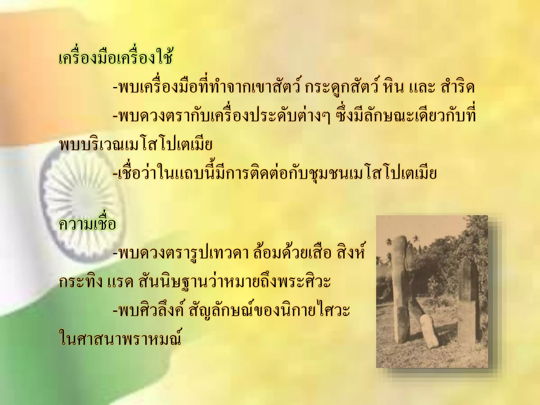 เครื่องมือเครื่องใช้ 
-พบเครื่องมือที่ทา จากเขาิัตว์ กระดูกิัตว์ หิน และ ิา ริด 
-พบดวงตรากับเครื่องประดับต่างๆ ซึ่งมีลักษณะเดียวกับที่ 
พบบริเวณเมโิโปเตเมีย 
-เชื่อว่าในแถบนี้มีการติดต่อกับชุมชนเมโิโปเตเมีย 
ความเชื่อ 
-พบดวงตรารูปเทวดา ล้อมด้วยเิือิิงห์ 
กระทิง แรด ิันนิษฐานว่าหมายถึงพระศิวะ 
-พบศิวลึงค์ิัญลักษณ์ของนิกายไศวะ 
ในศาินาพราหมณ์ 
 