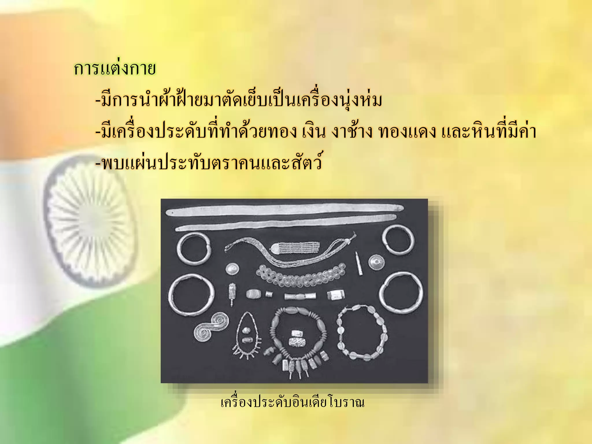 การแต่งกาย 
-มีการนา ผ้าฝ้ายมาตัดเย็บเป็นเครื่องนุ่งห่ม 
-มีเครื่องประดับที่ทา ด้วยทอง เงิน งาช้าง ทองแดง และหินที่มีค่า 
-พบแผ่นประทับตราคนและิัตว์ 
เครื่องประดับอินเดียโบราณ 
 