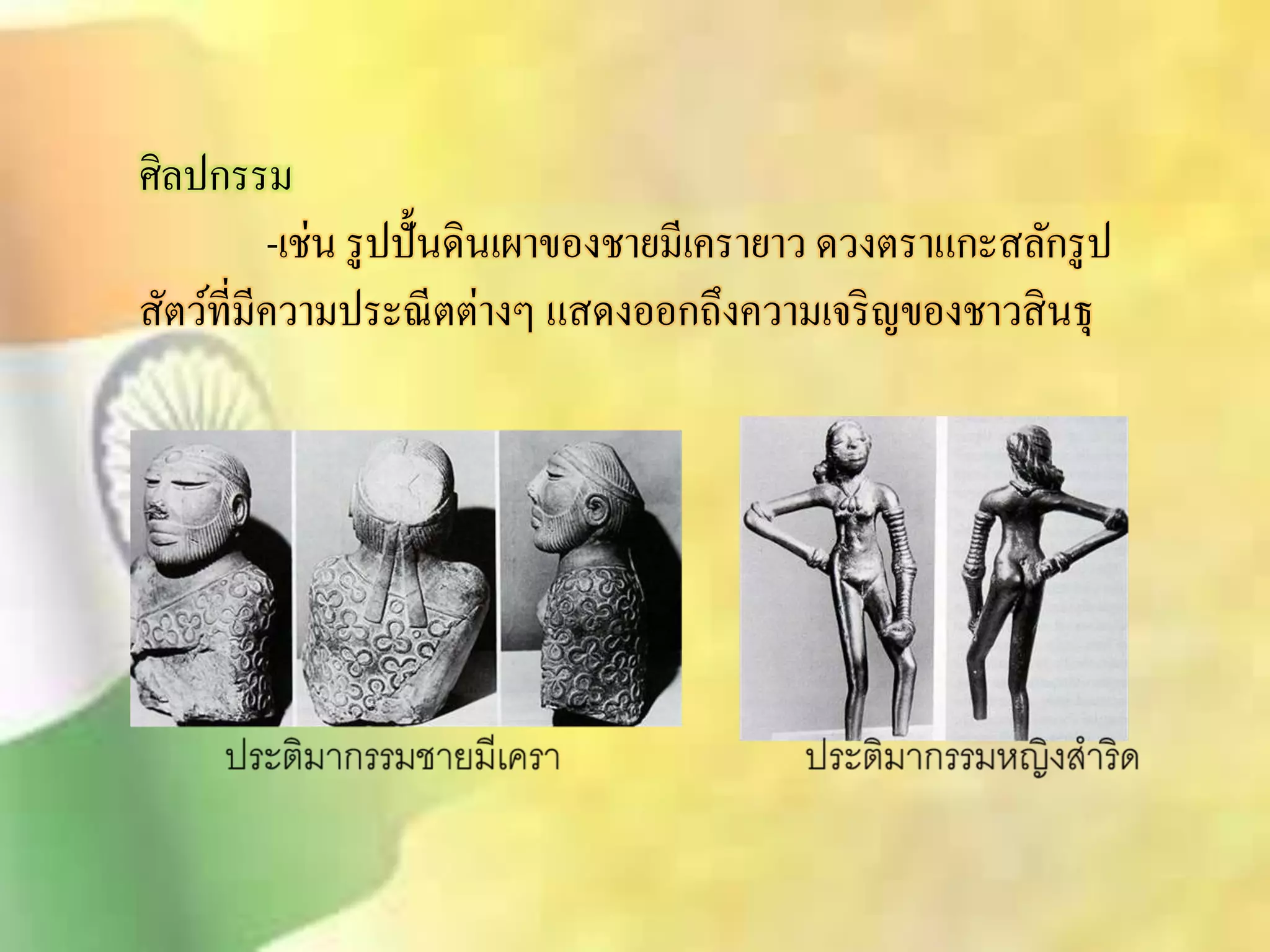 ศิลปกรรม 
-เช่น รูปปั้นดินเผาของชายมีเครายาว ดวงตราแกะิลักรูป 
ิัตว์ที่มีความประณีตต่างๆ แิดงออกถึงความเจริญของชาวิินธุ 
 
