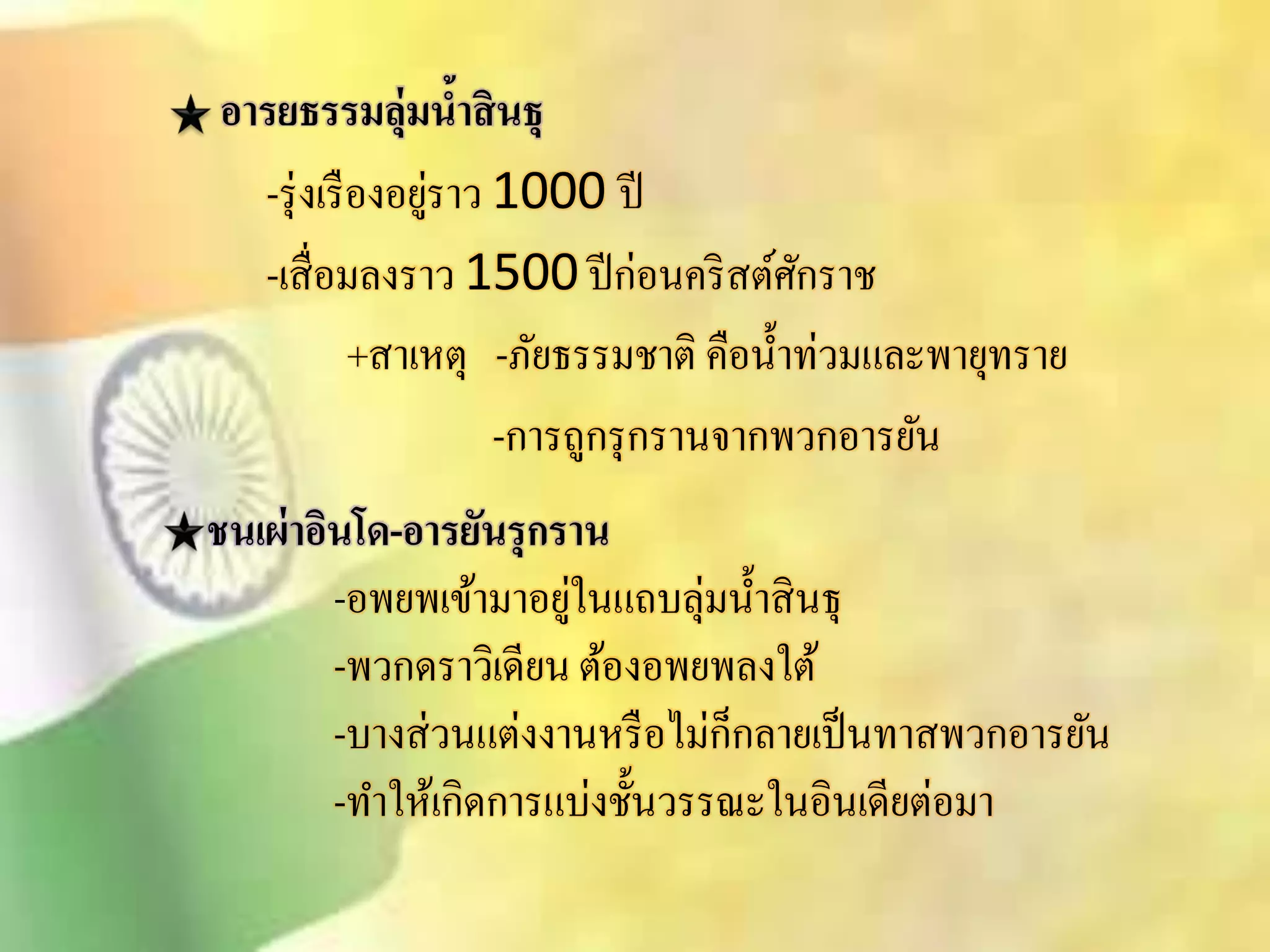 อารยธรรมลุ่มน้าสินธุ 
-รุ่งเรืองอยู่ราว 1000 ปี 
-เิื่อมลงราว 1500 ปีก่อนคริิต์ศักราช 
+ิาเหตุ -ภัยธรรมชาติ คือน้า ท่วมและพายุทราย 
-การถูกรุกรานจากพวกอารยัน 
ชนเผ่าอินโด-อารยันรุกราน 
-อพยพเข้ามาอยู่ในแถบลุ่มน้าิินธุ 
-พวกดราวิเดียน ต้องอพยพลงใต้ 
-บางิ่วนแต่งงานหรือไม่ก็กลายเป็นทาิพวกอารยัน 
-ทา ให้เกิดการแบ่งชั้นวรรณะในอินเดียต่อมา 
 