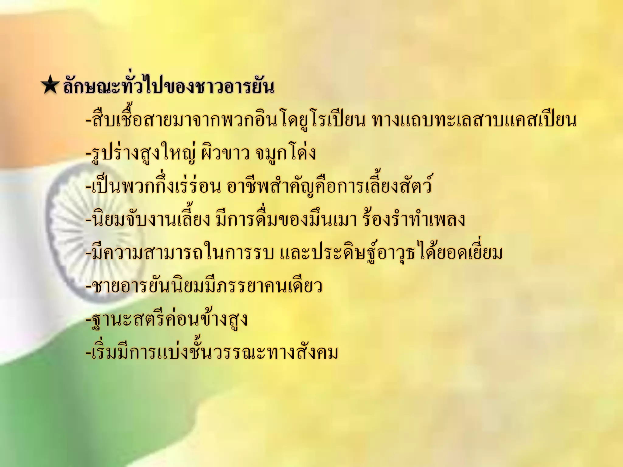 ลักษณะทั่วไปของชาวอารยัน 
-ิืบเชื้อิายมาจากพวกอินโดยูโรเปียน ทางแถบทะเลิาบแคิเปียน 
-รูปร่างิูงใหญ่ ผิวขาว จมูกโด่ง 
-เป็นพวกกึ่งเร่ร่อน อาชีพิา คัญคือการเลี้ยงิัตว์ 
-นิยมจับงานเลี้ยง มีการดื่มของมึนเมา ร้องราทา เพลง 
-มีความิามารถในการรบ และประดิษฐ์อาวุธได้ยอดเยี่ยม 
-ชายอารยันนิยมมีภรรยาคนเดียว 
-ฐานะิตรีค่อนข้างิูง 
-เริ่มมีการแบ่งชั้นวรรณะทางิังคม 
 