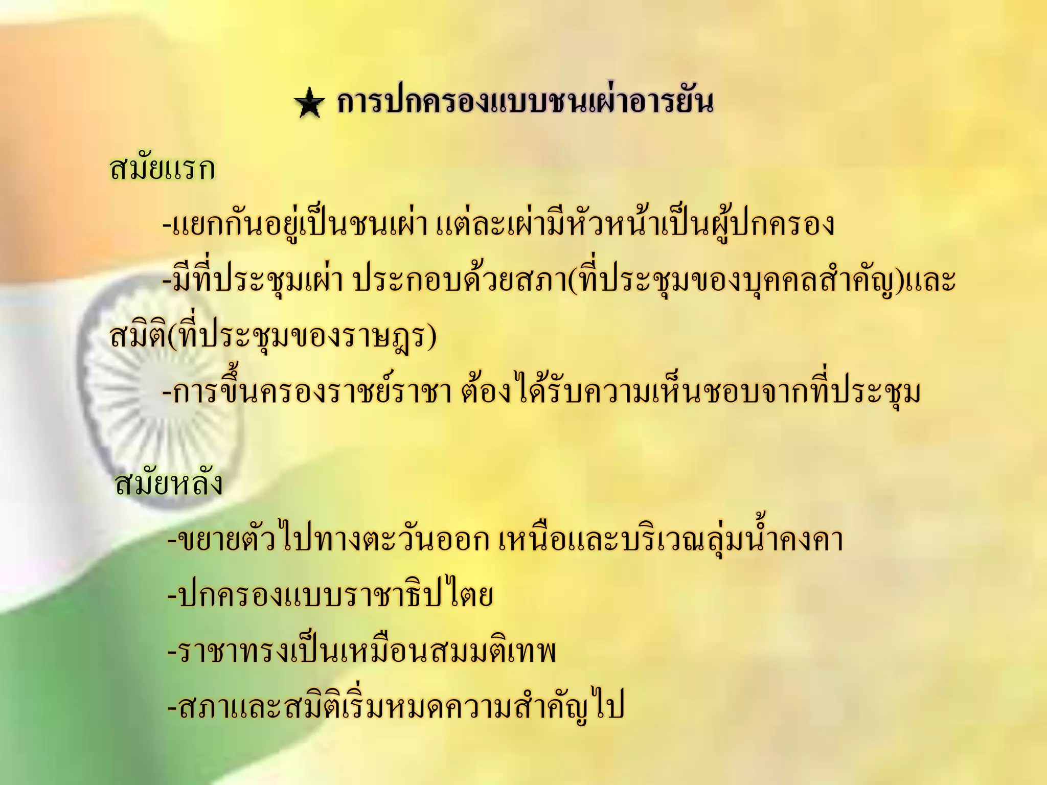 การปกครองแบบชนเผ่าอารยัน 
ิมัยแรก 
-แยกกันอยู่เป็นชนเผ่า แต่ละเผ่ามีหัวหน้าเป็นผู้ปกครอง 
-มีที่ประชุมเผ่า ประกอบด้วยิภา(ที่ประชุมของบุคคลิา คัญ)และ 
ิมิติ(ที่ประชุมของราษฎร) 
-การขึ้นครองราชย์ราชา ต้องได้รับความเห็นชอบจากที่ประชุม 
ิมัยหลัง 
-ขยายตัวไปทางตะวันออก เหนือและบริเวณลุ่มน้า คงคา 
-ปกครองแบบราชาธิปไตย 
-ราชาทรงเป็นเหมือนิมมติเทพ 
-ิภาและิมิติเริ่มหมดความิา คัญไป 
 