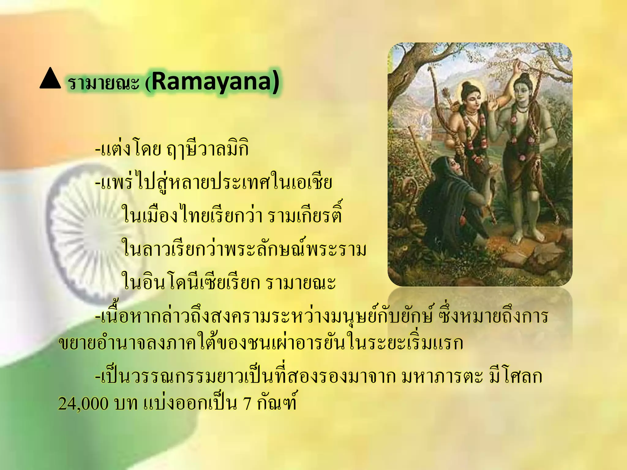 รามายณะ (Ramayana) 
-แต่งโดย ฤๅษีวาลมิกิ 
-แพร่ไปิู่หลายประเทศในเอเชีย 
ในเมืองไทยเรียกว่า รามเกียรต์ิ 
ในลาวเรียกว่าพระลักษณ์พระราม 
ในอินโดนีเซียเรียก รามายณะ 
-เนื้อหากล่าวถึงิงครามระหว่างมนุษย์กับยักษ์ ซึ่งหมายถึงการ 
ขยายอา นาจลงภาคใต้ของชนเผ่าอารยันในระยะเริ่มแรก 
-เป็นวรรณกรรมยาวเป็นทีิ่องรองมาจาก มหาภารตะ มีโศลก 
24,000 บท แบ่งออกเป็น 7 กัณฑ์ 
 