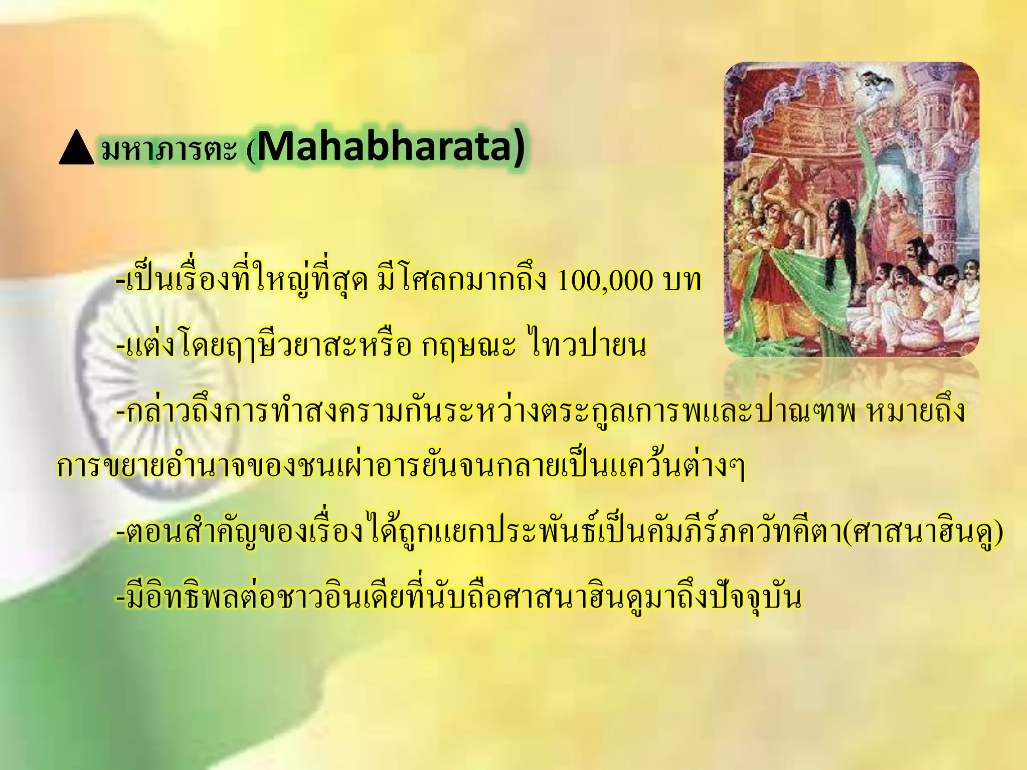มหาภารตะ (Mahabharata) 
-เป็นเรื่องที่ใหญ่ทีิุ่ด มีโศลกมากถึง 100,000 บท 
-แต่งโดยฤๅษีวยาิะหรือ กฤษณะ ไทวปายน 
-กล่าวถึงการทาิงครามกันระหว่างตระกูลเการพและปาณฑพ หมายถึง 
การขยายอา นาจของชนเผ่าอารยันจนกลายเป็นแคว้นต่างๆ 
-ตอนิา คัญของเรื่องได้ถูกแยกประพันธ์เป็นคัมภีร์ภควัทคีตา(ศาินาฮินดู) 
-มีอิทธิพลต่อชาวอินเดียที่นับถือศาินาฮินดูมาถึงปัจจุบัน 
 