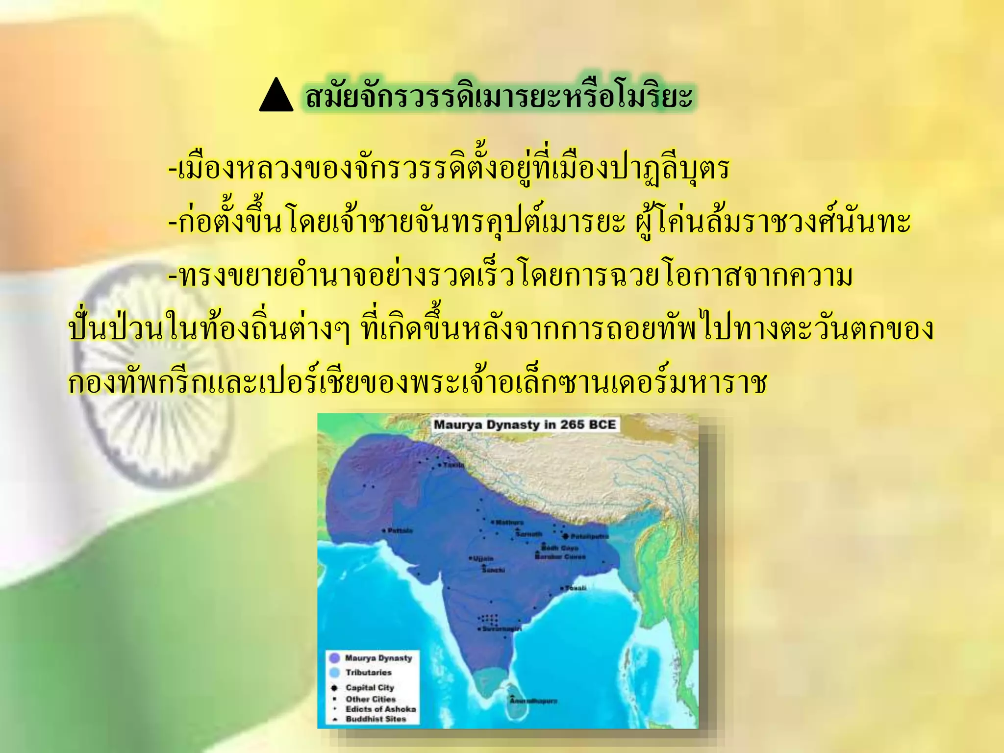 สมัยจักรวรรดิเมารยะหรือโมริยะ 
-เมืองหลวงของจักรวรรดิตั้งอยู่ที่เมืองปาฏลีบุตร 
-ก่อตั้งขึ้นโดยเจ้าชายจันทรคุปต์เมารยะ ผู้โค่นล้มราชวงศ์นันทะ 
-ทรงขยายอา นาจอย่างรวดเร็วโดยการฉวยโอกาิจากความ 
ปั่นป่วนในท้องถิ่นต่างๆ ที่เกิดขึ้นหลังจากการถอยทัพไปทางตะวันตกของ 
กองทัพกรีกและเปอร์เชียของพระเจ้าอเล็กซานเดอร์มหาราช 
 