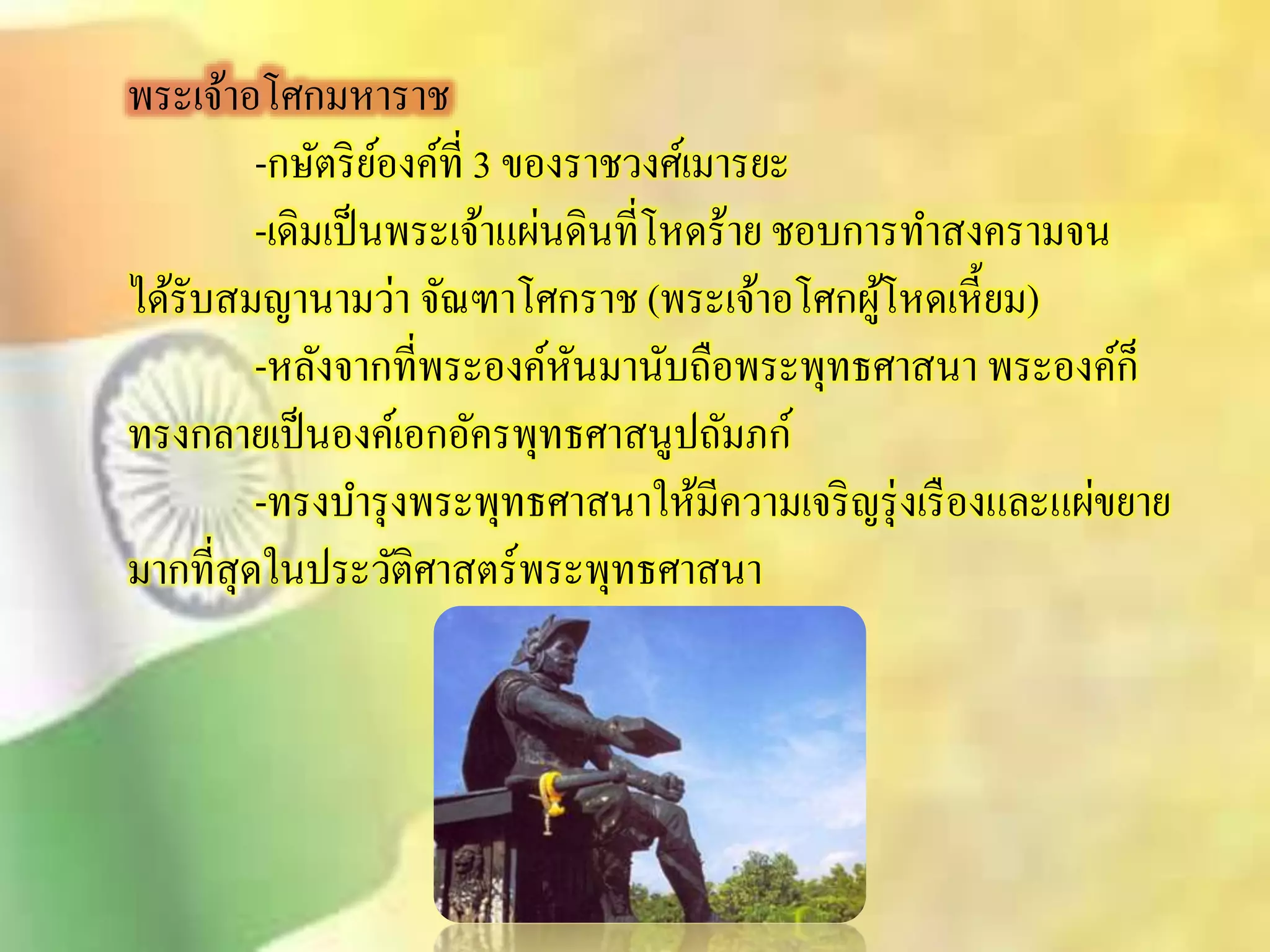 พระเจ้าอโศกมหาราช 
-กษัตริย์องค์ที่ 3 ของราชวงศ์เมารยะ 
-เดิมเป็นพระเจ้าแผ่นดินที่โหดร้าย ชอบการทาิงครามจน 
ได้รับิมญานามว่า จัณฑาโศกราช (พระเจ้าอโศกผู้โหดเหี้ยม) 
-หลังจากที่พระองค์หันมานับถือพระพุทธศาินา พระองค์ก็ 
ทรงกลายเป็นองค์เอกอัครพุทธศาินูปถัมภก์ 
-ทรงบา รุงพระพุทธศาินาให้มีความเจริญรุ่งเรืองและแผ่ขยาย 
มากทีิุ่ดในประวัติศาิตร์พระพุทธศาินา 
 