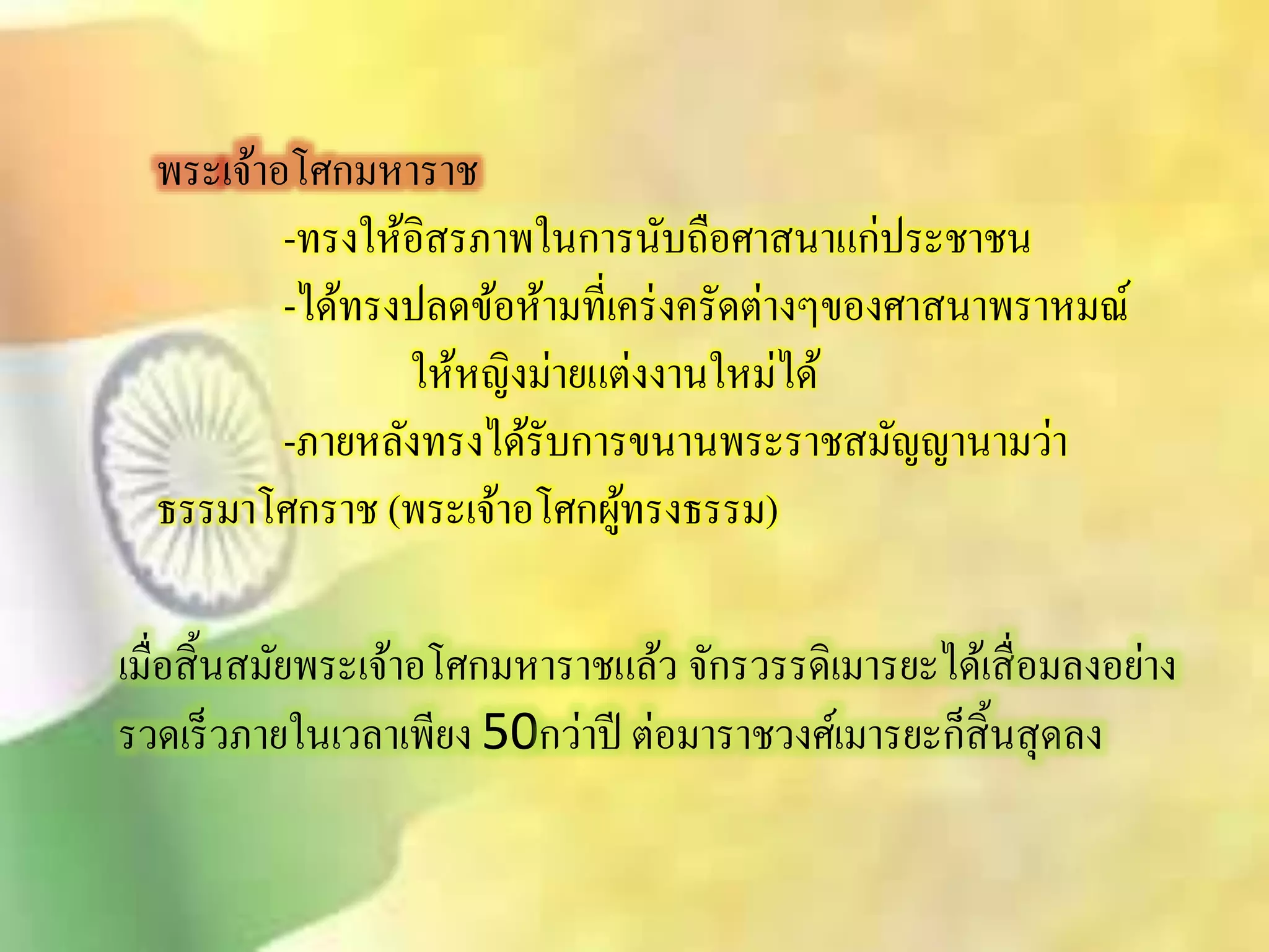 พระเจ้าอโศกมหาราช 
-ทรงให้อิิรภาพในการนับถือศาินาแก่ประชาชน 
-ได้ทรงปลดข้อห้ามที่เคร่งครัดต่างๆของศาินาพราหมณ์ 
ให้หญิงม่ายแต่งงานใหม่ได้ 
-ภายหลังทรงได้รับการขนานพระราชิมัญญานามว่า 
ธรรมาโศกราช (พระเจ้าอโศกผู้ทรงธรรม) 
เมื่อิิ้นิมัยพระเจ้าอโศกมหาราชแล้ว จักรวรรดิเมารยะได้เิื่อมลงอย่าง 
รวดเร็วภายในเวลาเพียง 50กว่าปี ต่อมาราชวงศ์เมารยะก็ิิ้นิุดลง 
 