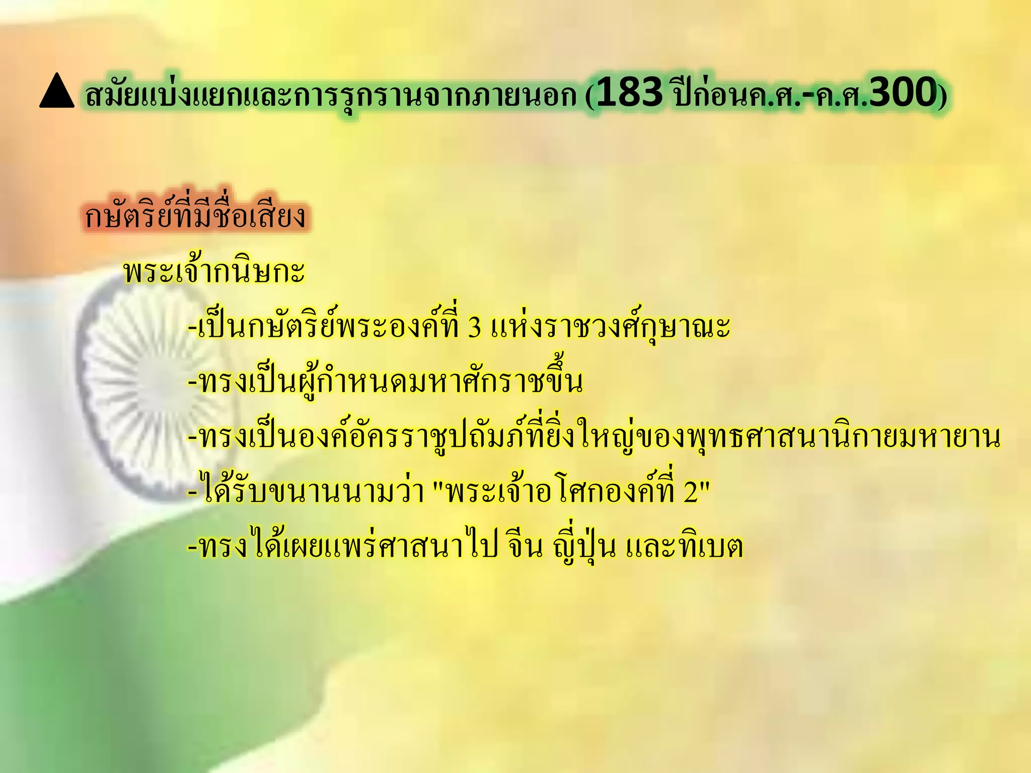 สมัยแบ่งแยกและการรุกรานจากภายนอก (183 ปีก่อนค.ศ.-ค.ศ.300) 
กษัตริย์ที่มีชื่อเิียง 
พระเจ้ากนิษกะ 
-เป็นกษัตริย์พระองค์ที่ 3 แห่งราชวงศ์กุษาณะ 
-ทรงเป็นผู้กา หนดมหาศักราชขึ้น 
-ทรงเป็นองค์อัครราชูปถัมภ์ที่ยิ่งใหญ่ของพุทธศาินานิกายมหายาน 
-ได้รับขนานนามว่า "พระเจ้าอโศกองค์ที่ 2" 
-ทรงได้เผยแพร่ศาินาไป จีน ญี่ปุ่น และทิเบต 
 