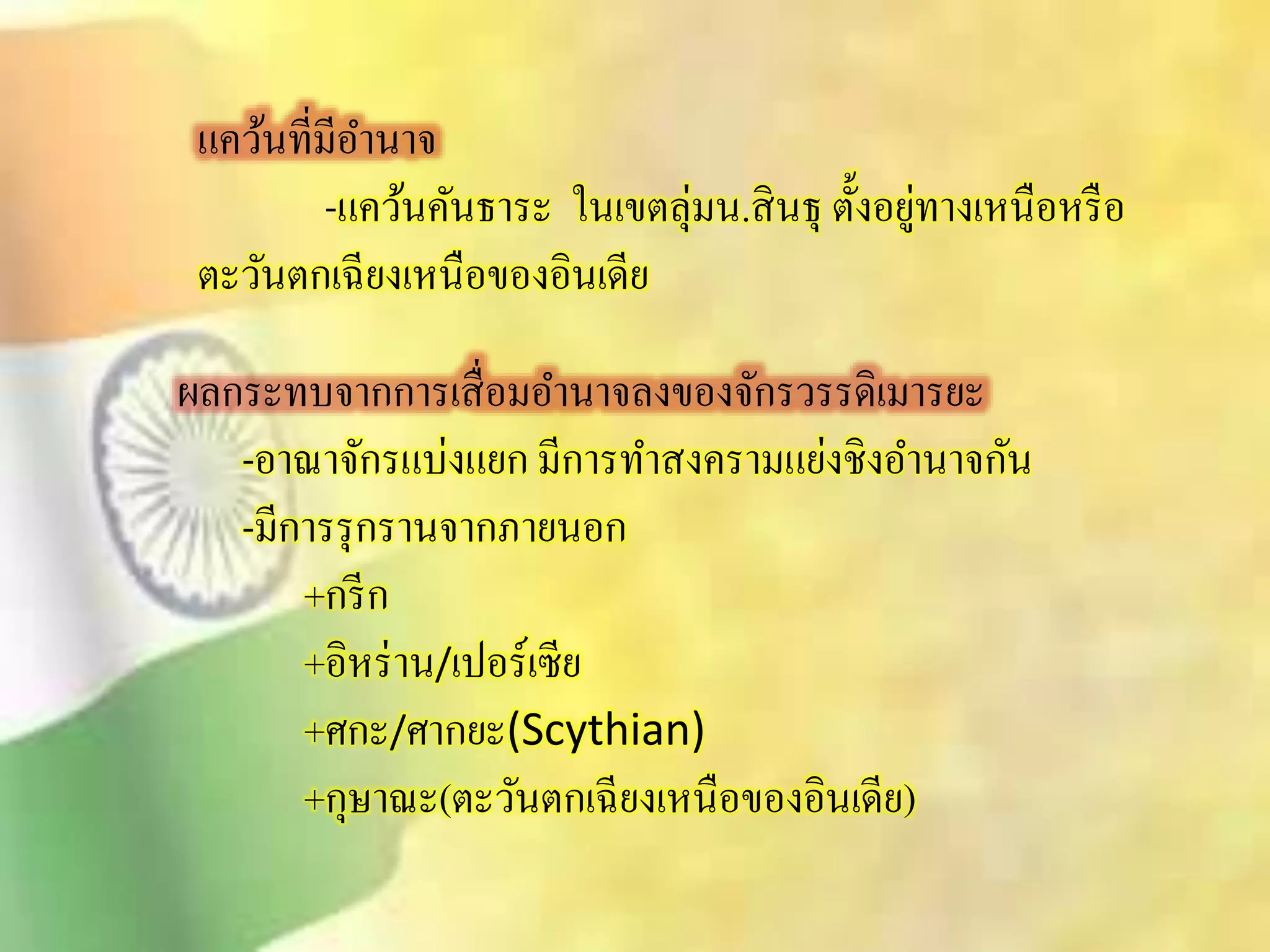 แคว้นที่มีอา นาจ 
-แคว้นคันธาระ ในเขตลุ่มน.ิินธุ ตั้งอยู่ทางเหนือหรือ 
ตะวันตกเฉียงเหนือของอินเดีย 
ผลกระทบจากการเิื่อมอา นาจลงของจักรวรรดิเมารยะ 
-อาณาจักรแบ่งแยก มีการทาิงครามแย่งชิงอา นาจกัน 
-มีการรุกรานจากภายนอก 
+กรีก 
+อิหร่าน/เปอร์เซีย 
+ศกะ/ศากยะ(Scythian) 
+กุษาณะ(ตะวันตกเฉียงเหนือของอินเดีย) 
 