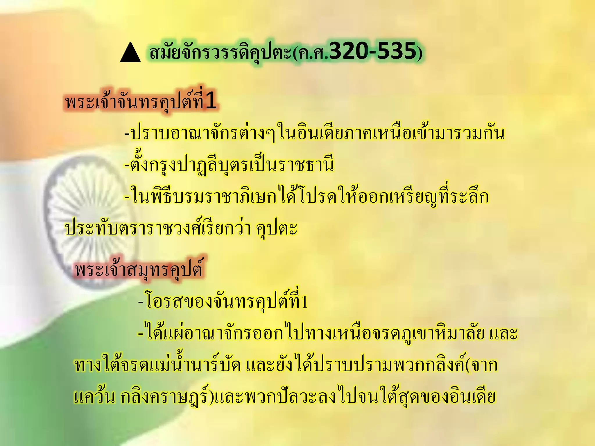 สมัยจักรวรรดิคุปตะ(ค.ศ.320-535) 
พระเจ้าจันทรคุปต์ที่1 
-ปราบอาณาจักรต่างๆในอินเดียภาคเหนือเข้ามารวมกัน 
-ตั้งกรุงปาฏลีบุตรเป็นราชธานี 
-ในพิธีบรมราชาภิเษกได้โปรดให้ออกเหรียญที่ระลึก 
ประทับตราราชวงศ์เรียกว่า คุปตะ 
พระเจ้าิมุทรคุปต์ 
-โอริของจันทรคุปต์ที่1 
-ได้แผ่อาณาจักรออกไปทางเหนือจรดภูเขาหิมาลัย และ 
ทางใต้จรดแม่น้า นาร์บัด และยังได้ปราบปรามพวกกลิงค์(จาก 
แคว้น กลิงคราษฎร์)และพวกปัลวะลงไปจนใติุ้ดของอินเดีย 
 