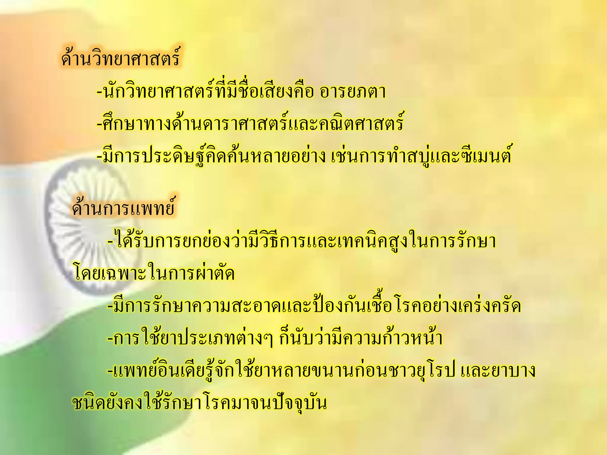ด้านวิทยาศาิตร์ 
-นักวิทยาศาิตร์ที่มีชื่อเิียงคือ อารยภตา 
-ศึกษาทางด้านดาราศาิตร์และคณิตศาิตร์ 
-มีการประดิษฐ์คิดค้นหลายอย่าง เช่นการทาิบู่และซีเมนต์ 
ด้านการแพทย์ 
-ได้รับการยกย่องว่ามีวิธีการและเทคนิคิูงในการรักษา 
โดยเฉพาะในการผ่าตัด 
-มีการรักษาความิะอาดและป้องกันเชื้อโรคอย่างเคร่งครัด 
-การใช้ยาประเภทต่างๆ ก็นับว่ามีความก้าวหน้า 
-แพทย์อินเดียรู้จักใช้ยาหลายขนานก่อนชาวยุโรป และยาบาง 
ชนิดยังคงใช้รักษาโรคมาจนปัจจุบัน 
 