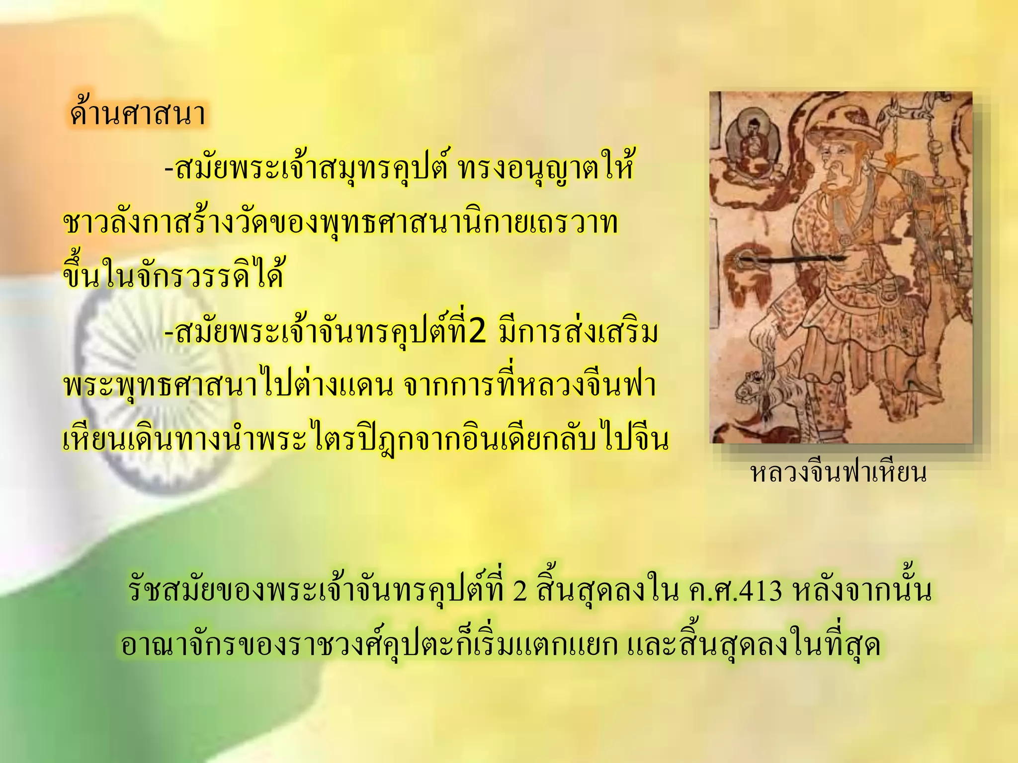 ด้านศาินา 
-ิมัยพระเจ้าิมุทรคุปต์ ทรงอนุญาตให้ 
ชาวลังกาิร้างวัดของพุทธศาินานิกายเถรวาท 
ขึ้นในจักรวรรดิได้ 
-ิมัยพระเจ้าจันทรคุปต์ที่2 มีการิ่งเิริม 
พระพุทธศาินาไปต่างแดน จากการที่หลวงจีนฟา 
เหียนเดินทางนาพระไตรปิฎกจากอินเดียกลับไปจีน 
หลวงจีนฟาเหียน 
รัชิมัยของพระเจ้าจันทรคุปต์ที่ 2 ิิ้นิุดลงใน ค.ศ.413 หลังจากนั้น 
อาณาจักรของราชวงศ์คุปตะก็เริ่มแตกแยก และิิ้นิุดลงในทีิุ่ด 
 