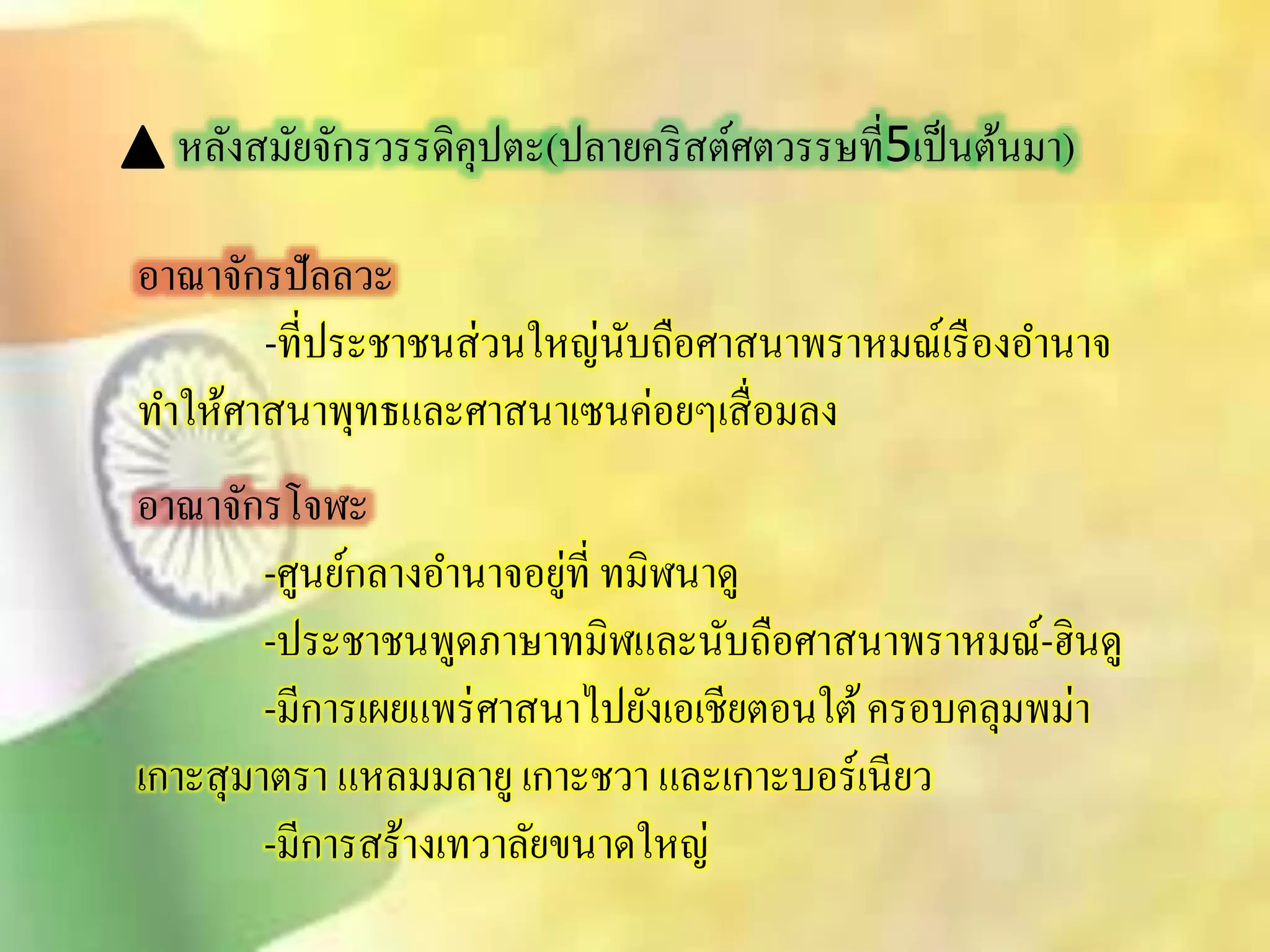 หลังิมัยจักรวรรดิคุปตะ(ปลายคริิต์ศตวรรษที่5เป็นต้นมา) 
อาณาจักรปัลลวะ 
-ที่ประชาชนิ่วนใหญ่นับถือศาินาพราหมณ์เรืองอา นาจ 
ทา ให้ศาินาพุทธและศาินาเซนค่อยๆเิื่อมลง 
อาณาจักรโจฬะ 
-ศูนย์กลางอา นาจอยู่ที่ ทมิฬนาดู 
-ประชาชนพูดภาษาทมิฬและนับถือศาินาพราหมณ์-ฮินดู 
-มีการเผยแพร่ศาินาไปยังเอเชียตอนใต้ ครอบคลุมพม่า 
เกาะิุมาตรา แหลมมลายู เกาะชวา และเกาะบอร์เนียว 
-มีการิร้างเทวาลัยขนาดใหญ่ 
 