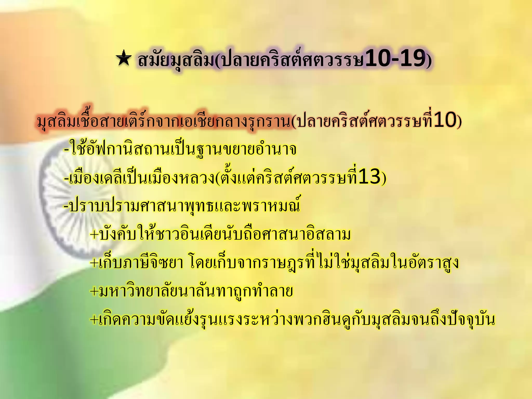 สมัยมุสลิม(ปลายคริสต์ศตวรรษ10-19) 
มุิลิมเชื้อิายเติร์กจากเอเชียกลางรุกราน(ปลายคริิต์ศตวรรษที่10) 
-ใช้อัฟกานิิถานเป็นฐานขยายอา นาจ 
-เมืองเดลีเป็นเมืองหลวง(ตั้งแต่คริิต์ศตวรรษที่13) 
-ปราบปรามศาินาพุทธและพราหมณ์ 
+บังคับให้ชาวอินเดียนับถือศาินาอิิลาม 
+เก็บภาษีจิซยา โดยเก็บจากราษฎรที่ไม่ใช่มุิลิมในอัตราิูง 
+มหาวิทยาลัยนาลันทาถูกทา ลาย 
+เกิดความขัดแย้งรุนแรงระหว่างพวกฮินดูกับมุิลิมจนถึงปัจจุบัน 
 