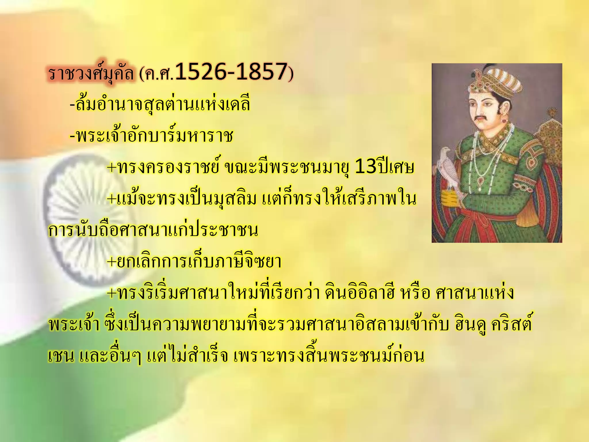 ราชวงศ์มุคัล (ค.ศ.1526-1857) 
-ล้มอา นาจิุลต่านแห่งเดลี 
-พระเจ้าอักบาร์มหาราช 
+ทรงครองราชย์ ขณะมีพระชนมายุ 13ปีเศษ 
+แม้จะทรงเป็นมุิลิม แต่ก็ทรงให้เิรีภาพใน 
การนับถือศาินาแก่ประชาชน 
+ยกเลิกการเก็บภาษีจิซยา 
+ทรงริเริ่มศาินาใหม่ที่เรียกว่า ดินอิอิลาฮี หรือ ศาินาแห่ง 
พระเจ้า ซึ่งเป็นความพยายามที่จะรวมศาินาอิิลามเข้ากับ ฮินดู คริิต์ 
เชน และอื่นๆ แต่ไมิ่าเร็จ เพราะทรงิิ้นพระชนม์ก่อน 
 