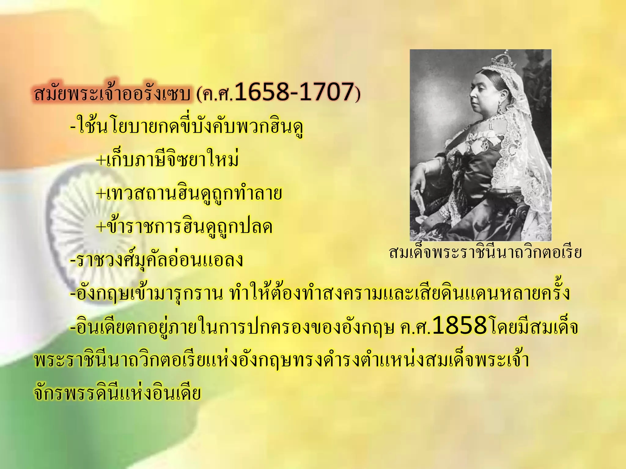 ิมัยพระเจ้าออรังเซบ (ค.ศ.1658-1707) 
-ใช้นโยบายกดขี่บังคับพวกฮินดู 
+เก็บภาษีจิซยาใหม่ 
+เทวิถานฮินดูถูกทา ลาย 
+ข้าราชการฮินดูถูกปลด 
-ราชวงศ์มุคัลอ่อนแอลง 
-อังกฤษเข้ามารุกราน ทา ให้ต้องทาิงครามและเิียดินแดนหลายครั้ง 
-อินเดียตกอยู่ภายในการปกครองของอังกฤษ ค.ศ.1858โดยมีิมเด็จ 
ิมเด็จพระราชินีนาถวิกตอเรีย 
พระราชินีนาถวิกตอเรียแห่งอังกฤษทรงดา รงตา แหน่งิมเด็จพระเจ้า 
จักรพรรดินีแห่งอินเดีย 
 