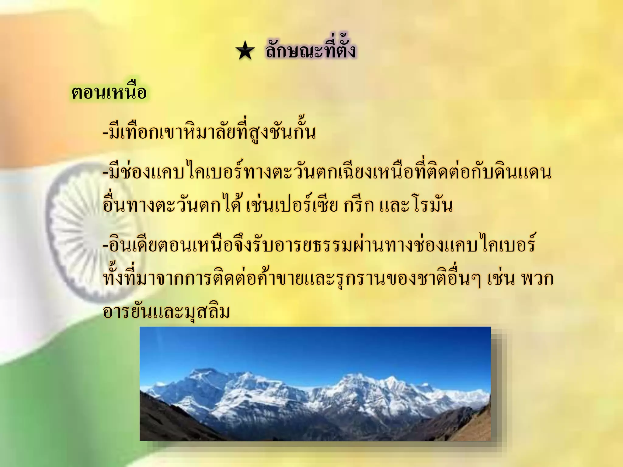 ลักษณะทตี่ั้ง 
ตอนเหนือ 
-มีเทือกเขาหิมาลัยทีิู่งชันกั้น 
-มีช่องแคบไคเบอร์ทางตะวันตกเฉียงเหนือที่ติดต่อกับดินแดน 
อื่นทางตะวันตกได้ เช่นเปอร์เซีย กรีก และโรมัน 
-อินเดียตอนเหนือจึงรับอารยธรรมผ่านทางช่องแคบไคเบอร์ 
ทั้งที่มาจากการติดต่อค้าขายและรุกรานของชาติอื่นๆ เช่น พวก 
อารยันและมุิลิม 
 