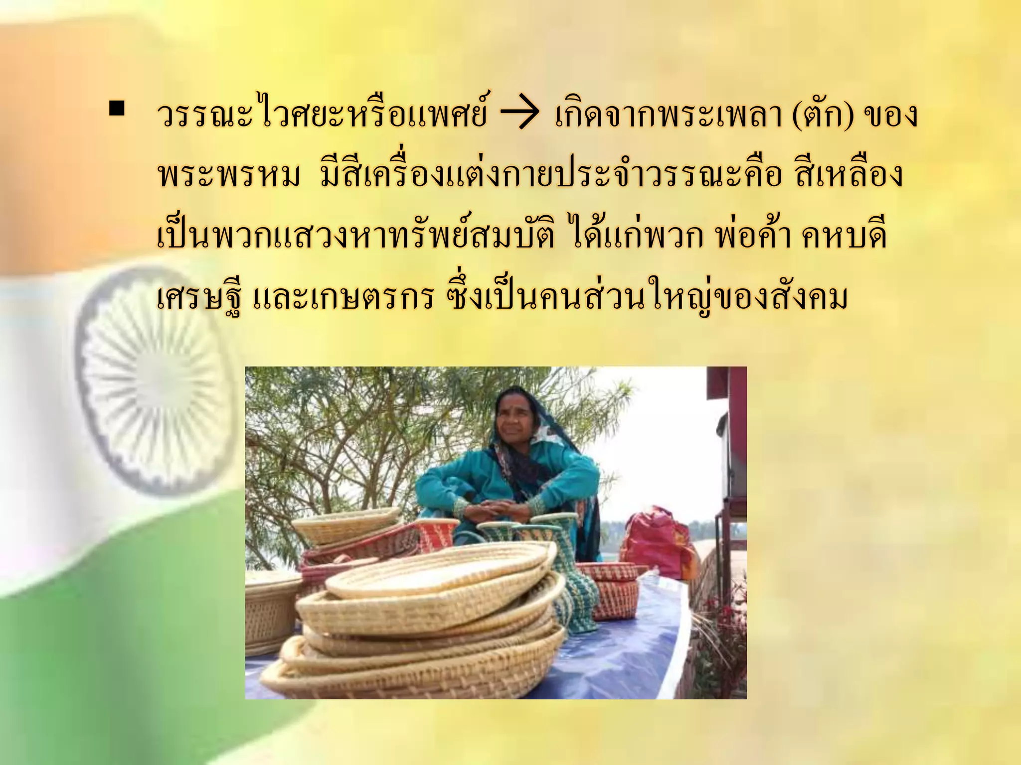  วรรณะไวศยะหรือแพศย์ → เกิดจากพระเพลา (ตัก) ของ 
พระพรหม มีิีเครื่องแต่งกายประจา วรรณะคือ ิีเหลือง 
เป็นพวกแิวงหาทรัพย์ิมบัติ ได้แก่พวก พ่อค้า คหบดี 
เศรษฐี และเกษตรกร ซึ่งเป็นคนิ่วนใหญ่ของิังคม 
 