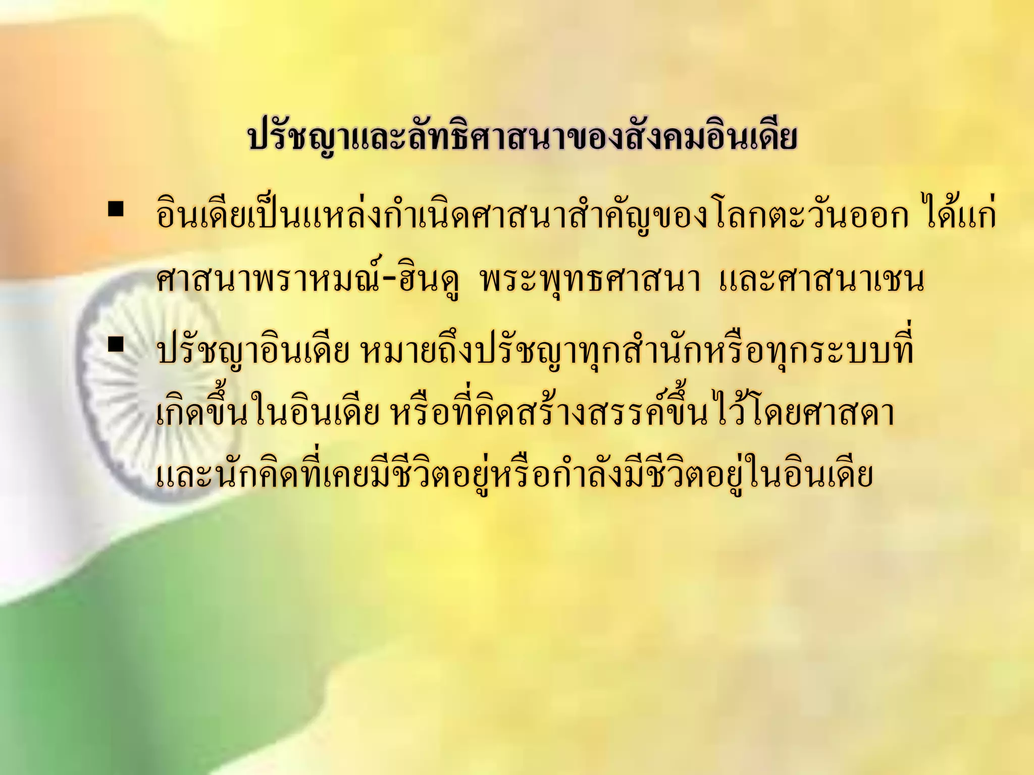 ปรัชญาและลัทธิศาสนาของสังคมอินเดีย 
 อินเดียเป็นแหล่งกา เนิดศาินาิา คัญของโลกตะวันออก ได้แก่ 
ศาินาพราหมณ์-ฮินดู พระพุทธศาินา และศาินาเชน 
 ปรัชญาอินเดีย หมายถึงปรัชญาทุกิานักหรือทุกระบบที่ 
เกิดขึ้นในอินเดีย หรือที่คิดิร้างิรรค์ขึ้นไว้โดยศาิดา 
และนักคิดที่เคยมีชีวิตอยู่หรือกา ลังมีชีวิตอยู่ในอินเดีย 
 