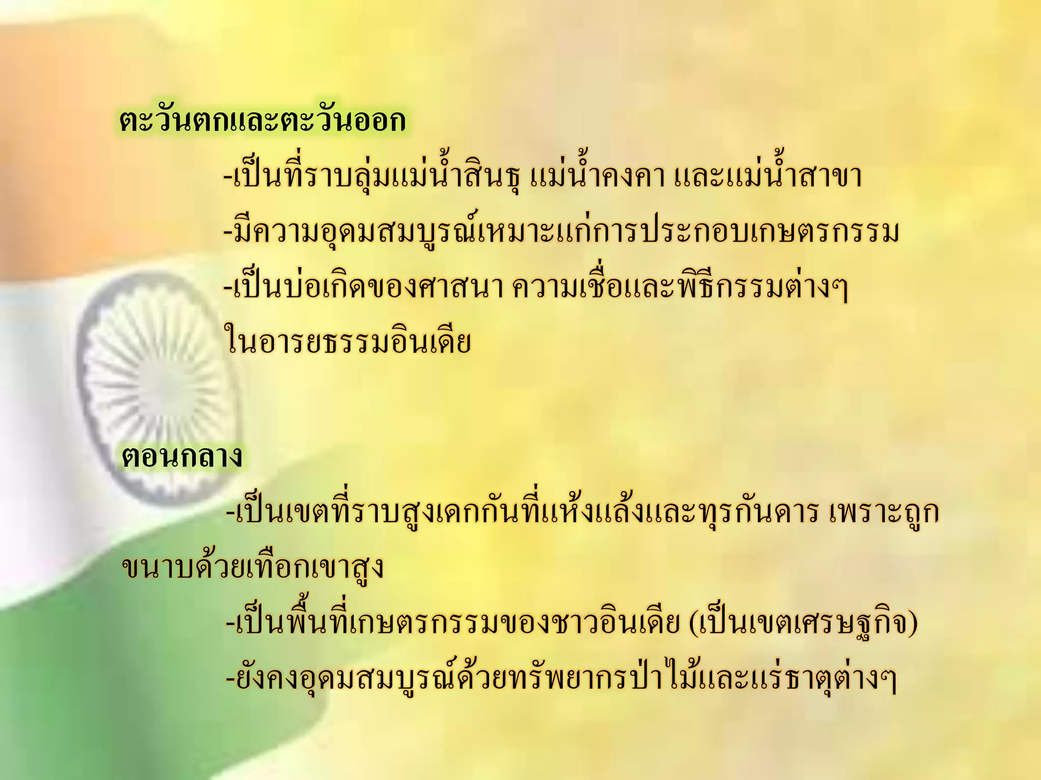 ตะวันตกและตะวันออก 
-เป็นที่ราบลุ่มแม่น้าิินธุ แม่น้า คงคา และแม่น้าิาขา 
-มีความอุดมิมบูรณ์เหมาะแก่การประกอบเกษตรกรรม 
-เป็นบ่อเกิดของศาินา ความเชื่อและพิธีกรรมต่างๆ 
ในอารยธรรมอินเดีย 
ตอนกลาง 
-เป็นเขตที่ราบิูงเดกกันที่แห้งแล้งและทุรกันดาร เพราะถูก 
ขนาบด้วยเทือกเขาิูง 
-เป็นพื้นที่เกษตรกรรมของชาวอินเดีย (เป็นเขตเศรษฐกิจ) 
-ยังคงอุดมิมบูรณ์ด้วยทรัพยากรป่าไม้และแร่ธาตุต่างๆ 
 