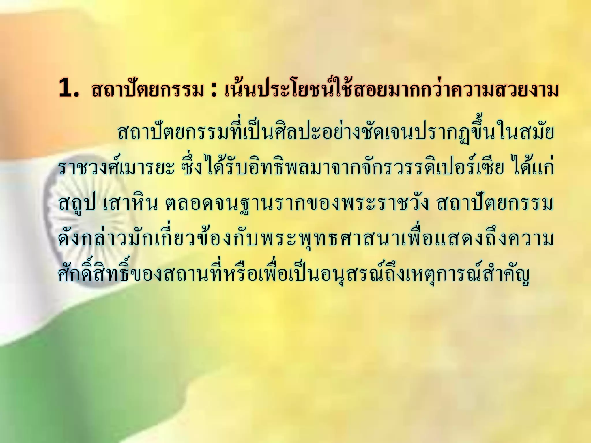 1. สถาปัตยกรรม : เน้นประโยชน์ใช้สอยมากกว่าความสวยงาม 
ิถาปัตยกรรมที่เป็นศิลปะอย่างชัดเจนปรากฏขึ้นในิมัย 
ราชวงศ์เมารยะ ซึ่งได้รับอิทธิพลมาจากจักรวรรดิเปอร์เซีย ได้แกิ่ถูป เิาหิน ตลอดจนฐานรากของพระราชวัง ิถาปัตยกรรม 
ดังกล่าวมักเกี่ยวข้องกับพระพุทธศาินาเพื่อแิดงถึงความ 
ศักด์ิิิทธ์ิของิถานที่หรือเพื่อเป็นอนุิรณ์ถึงเหตุการณ์ิา คัญ 
 