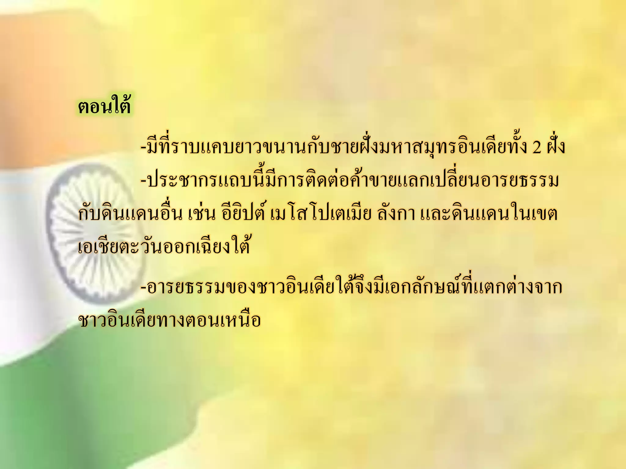 ตอนใต้ 
-มีที่ราบแคบยาวขนานกับชายฝั่งมหาิมุทรอินเดียทั้ง 2 ฝั่ง 
-ประชากรแถบนี้มีการติดต่อค้าขายแลกเปลี่ยนอารยธรรม 
กับดินแดนอื่น เช่น อียิปต์ เมโิโปเตเมีย ลังกา และดินแดนในเขต 
เอเชียตะวันออกเฉียงใต้ 
-อารยธรรมของชาวอินเดียใต้จึงมีเอกลักษณ์ที่แตกต่างจาก 
ชาวอินเดียทางตอนเหนือ 
 