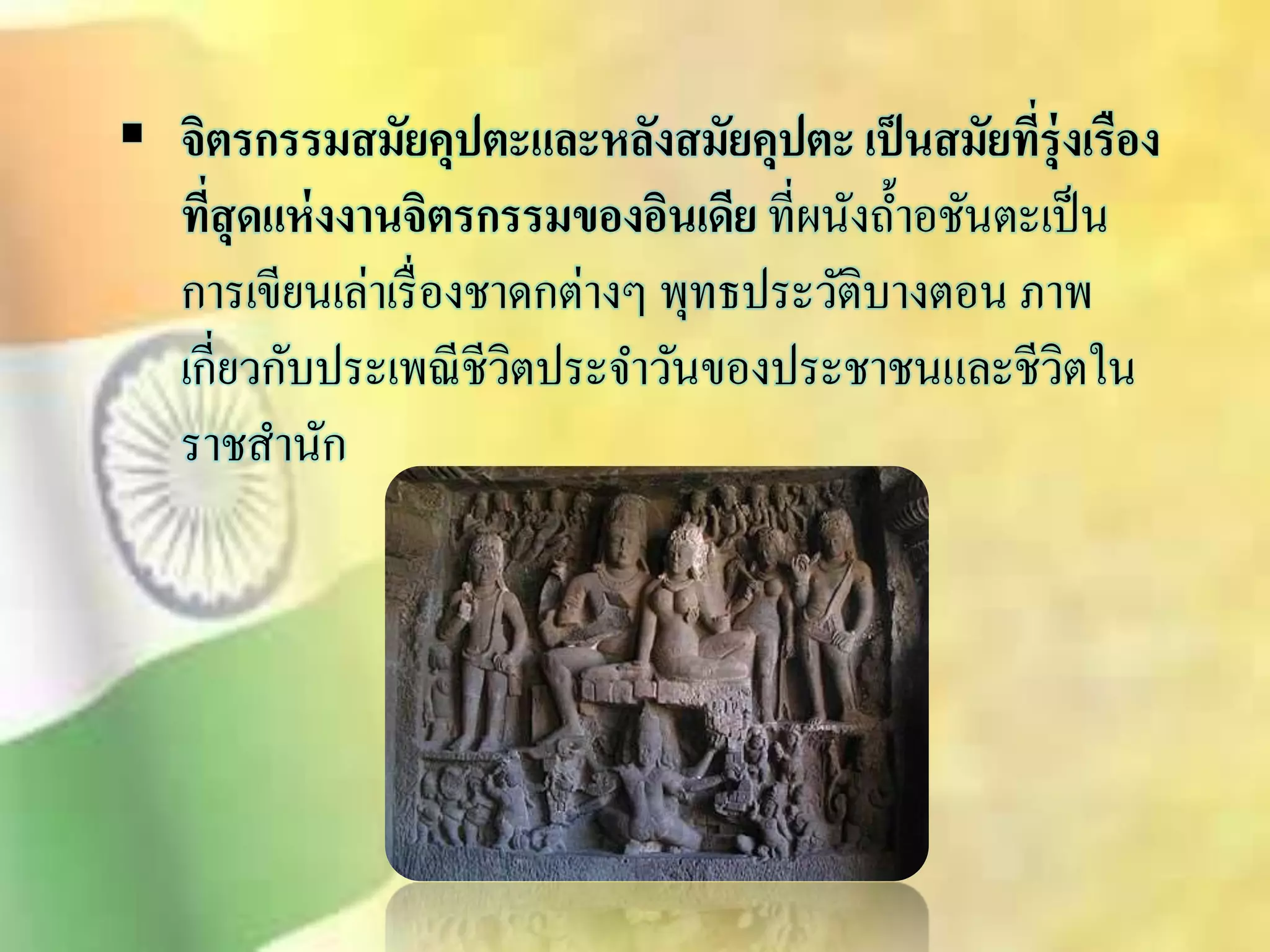  จิตรกรรมสมัยคุปตะและหลังสมัยคุปตะ เป็นสมัยที่รุ่งเรือง 
ที่สุดแห่งงานจิตรกรรมของอินเดีย ที่ผนังถ้า อชันตะเป็น 
การเขียนเล่าเรื่องชาดกต่างๆ พุทธประวัติบางตอน ภาพ 
เกี่ยวกับประเพณีชีวิตประจา วันของประชาชนและชีวิตใน 
ราชิานัก 
 