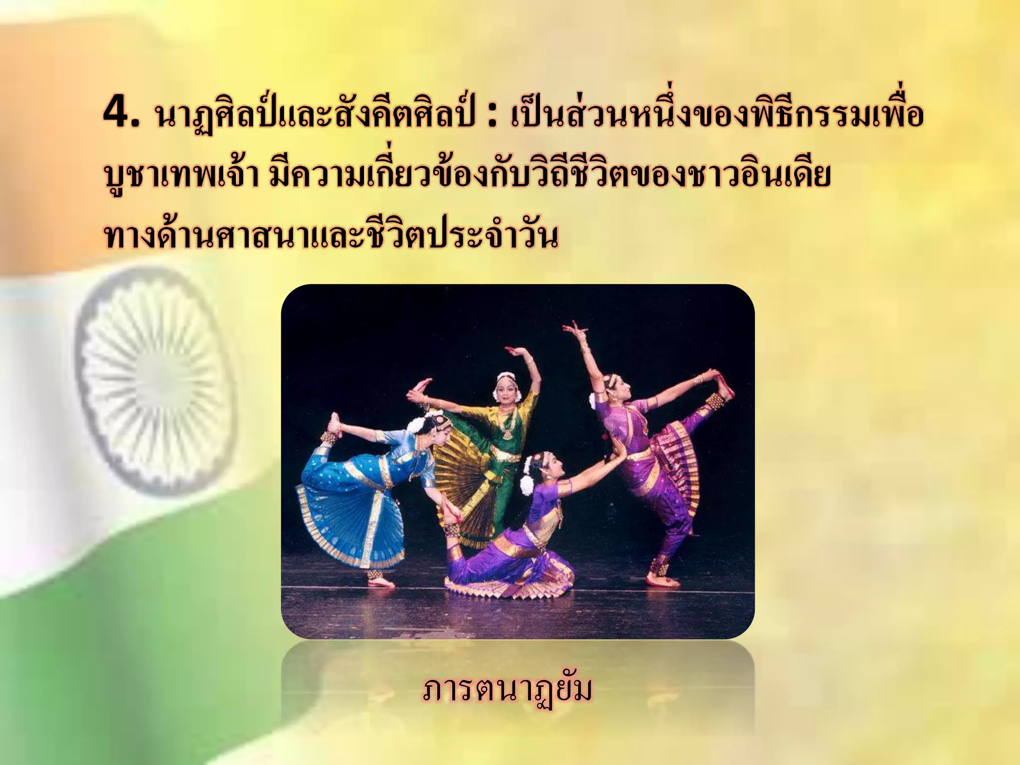 4. นาฏศิลป์และสังคีตศิลป์ : เป็นส่วนหนึ่งของพิธีกรรมเพื่อ 
บูชาเทพเจ้า มีความเกี่ยวข้องกับวิถีชีวิตของชาวอินเดีย 
ทางด้านศาสนาและชีวิตประจาวัน 
ภารตนาฏยัม 
 