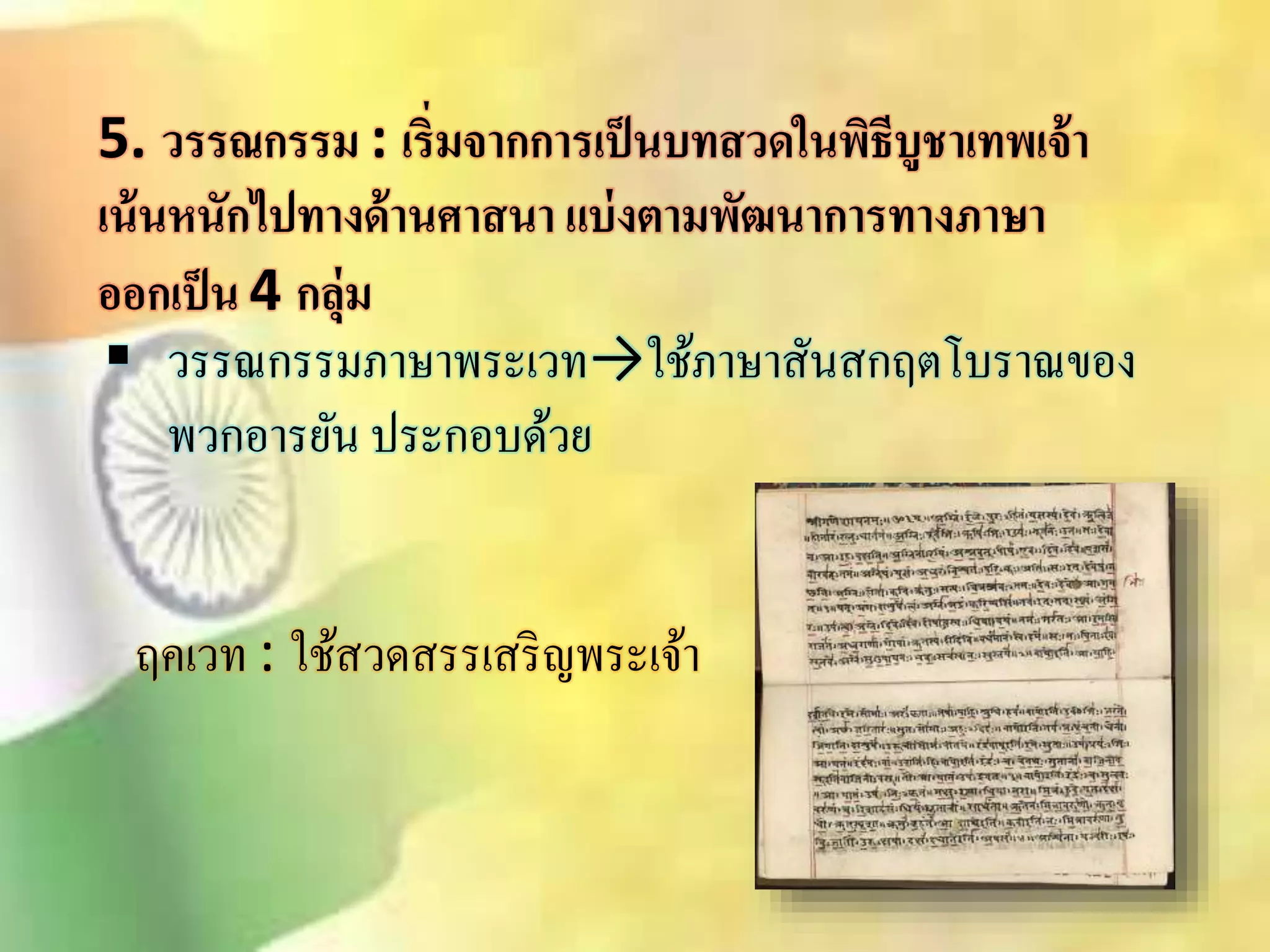 5. วรรณกรรม : เริ่มจากการเป็นบทสวดในพิธีบูชาเทพเจ้า 
เน้นหนักไปทางด้านศาสนา แบ่งตามพัฒนาการทางภาษา 
ออกเป็น 4 กลุ่ม 
 วรรณกรรมภาษาพระเวท→ใช้ภาษาิันิกฤตโบราณของ 
พวกอารยัน ประกอบด้วย 
ฤคเวท : ใชิ้วดิรรเิริญพระเจ้า 
 